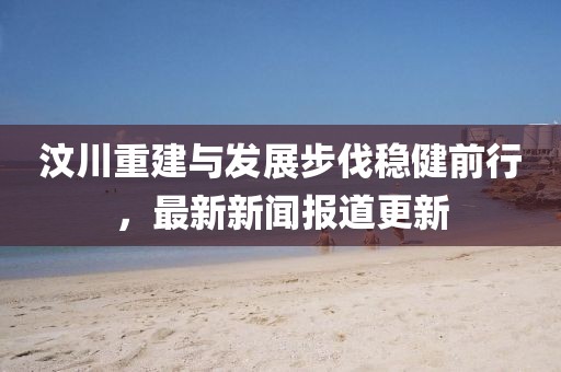 汶川重建與發(fā)展步伐穩(wěn)健前行，最新新聞報(bào)道更新