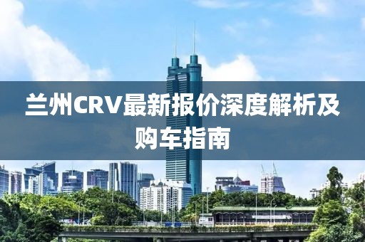 蘭州CRV最新報價深度解析及購車指南