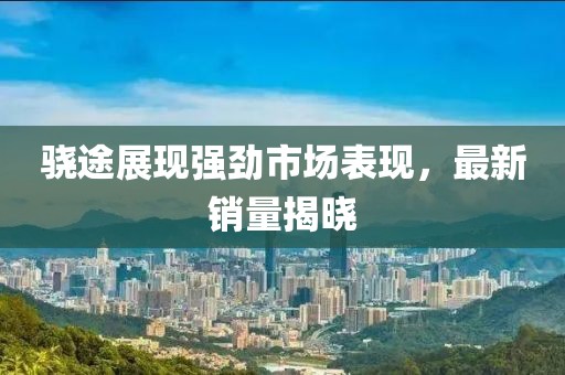驍途展現(xiàn)強勁市場表現(xiàn)，最新銷量揭曉