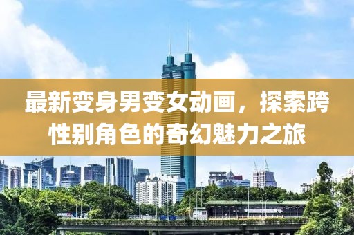 最新變身男變女動畫，探索跨性別角色的奇幻魅力之旅