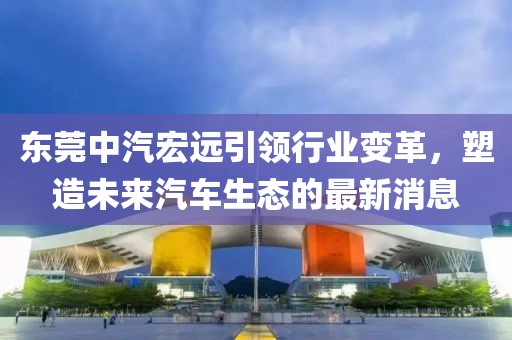 東莞中汽宏遠(yuǎn)引領(lǐng)行業(yè)變革，塑造未來汽車生態(tài)的最新消息