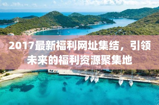 2017最新福利網(wǎng)址集結(jié)，引領(lǐng)未來(lái)的福利資源聚集地