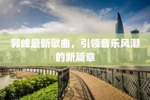 郭峰最新歌曲，引領(lǐng)音樂風(fēng)潮的新篇章