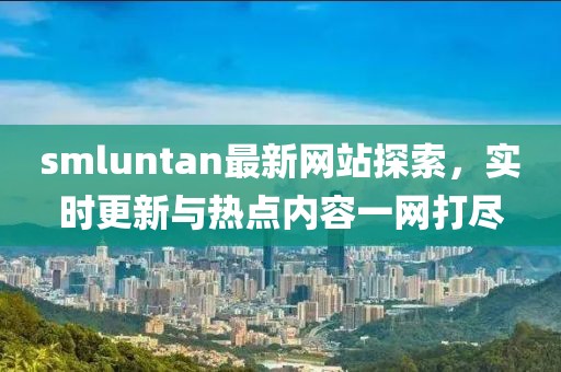 smluntan最新網(wǎng)站探索，實時更新與熱點內(nèi)容一網(wǎng)打盡