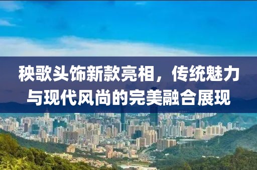 秧歌頭飾新款亮相，傳統(tǒng)魅力與現(xiàn)代風(fēng)尚的完美融合展現(xiàn)