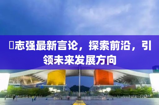 仼志強(qiáng)最新言論，探索前沿，引領(lǐng)未來發(fā)展方向