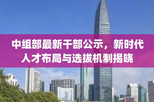 中組部最新干部公示，新時(shí)代人才布局與選拔機(jī)制揭曉