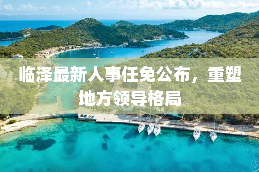 臨澤最新人事任免公布，重塑地方領(lǐng)導(dǎo)格局