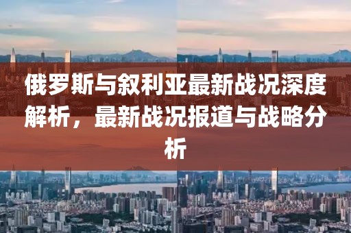 俄羅斯與敘利亞最新戰(zhàn)況深度解析，最新戰(zhàn)況報(bào)道與戰(zhàn)略分析