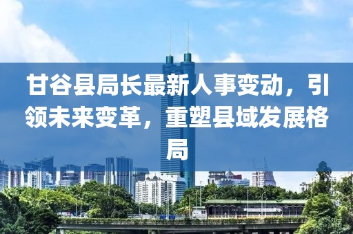 甘谷縣局長(zhǎng)最新人事變動(dòng)，引領(lǐng)未來變革，重塑縣域發(fā)展格局