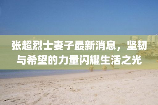 張超烈士妻子最新消息，堅(jiān)韌與希望的力量閃耀生活之光