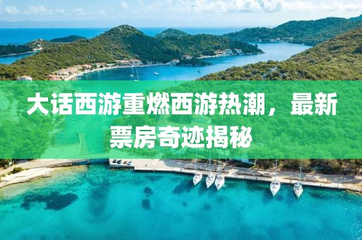 大話(huà)西游重燃西游熱潮，最新票房奇跡揭秘