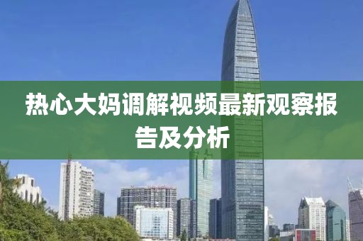 熱心大媽調(diào)解視頻最新觀察報告及分析