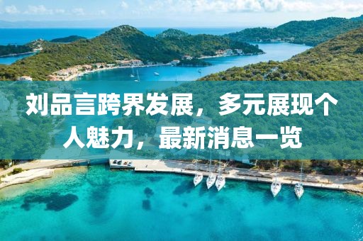 劉品言跨界發(fā)展，多元展現(xiàn)個(gè)人魅力，最新消息一覽