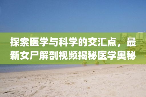 探索醫(yī)學(xué)與科學(xué)的交匯點(diǎn)，最新女尸解剖視頻揭秘醫(yī)學(xué)奧秘