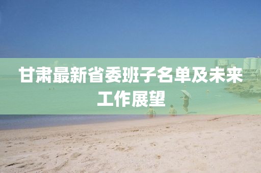 甘肅最新省委班子名單及未來(lái)工作展望