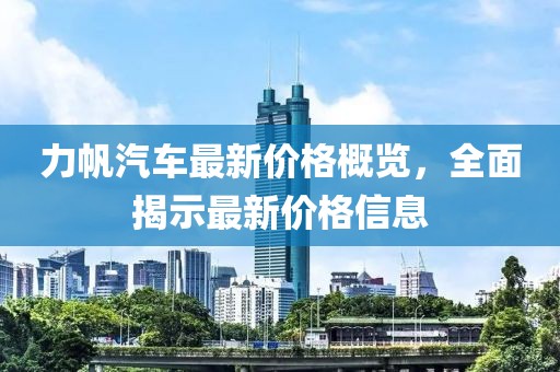 力帆汽車最新價(jià)格概覽，全面揭示最新價(jià)格信息