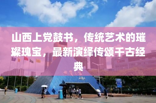 山西上黨鼓書，傳統(tǒng)藝術(shù)的璀璨瑰寶，最新演繹傳頌千古經(jīng)典