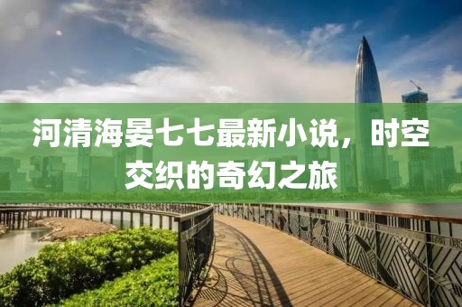河清海晏七七最新小說，時空交織的奇幻之旅