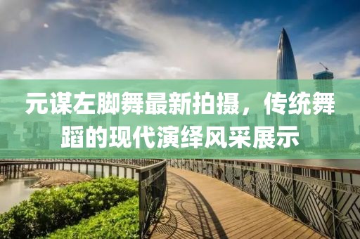 元謀左腳舞最新拍攝，傳統(tǒng)舞蹈的現(xiàn)代演繹風采展示