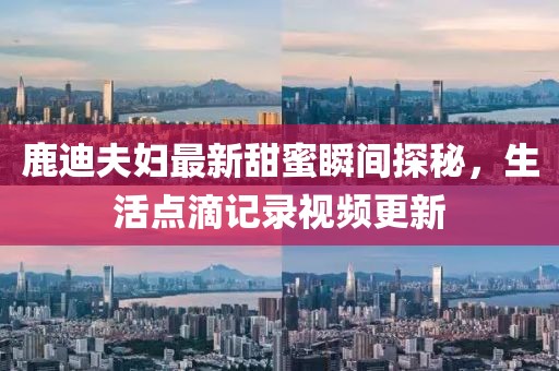 鹿迪夫婦最新甜蜜瞬間探秘，生活點(diǎn)滴記錄視頻更新