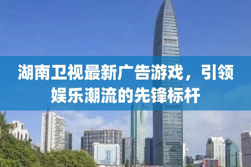 湖南衛(wèi)視最新廣告游戲，引領(lǐng)娛樂(lè)潮流的先鋒標(biāo)桿