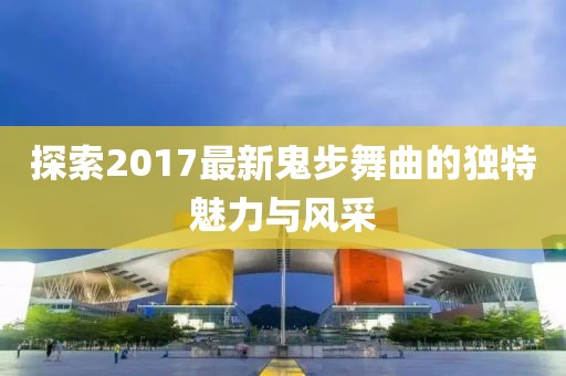 探索2017最新鬼步舞曲的獨(dú)特魅力與風(fēng)采