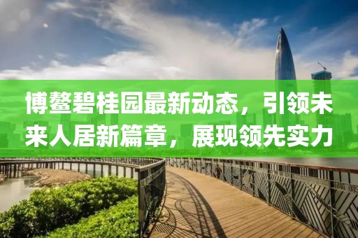 博鰲碧桂園最新動(dòng)態(tài)，引領(lǐng)未來人居新篇章，展現(xiàn)領(lǐng)先實(shí)力