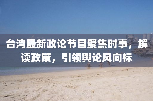 臺灣最新政論節(jié)目聚焦時(shí)事，解讀政策，引領(lǐng)輿論風(fēng)向標(biāo)