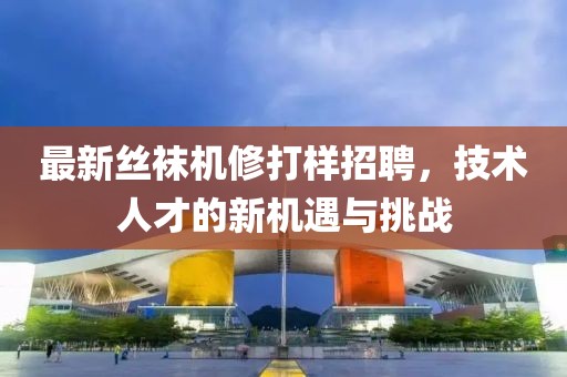 最新絲襪機修打樣招聘，技術(shù)人才的新機遇與挑戰(zhàn)
