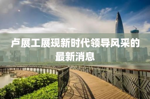 盧展工展現(xiàn)新時代領(lǐng)導(dǎo)風(fēng)采的最新消息