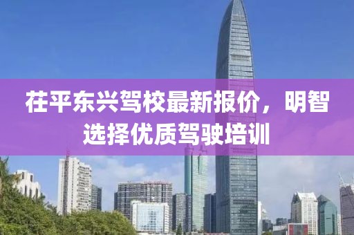茌平東興駕校最新報價，明智選擇優(yōu)質(zhì)駕駛培訓(xùn)