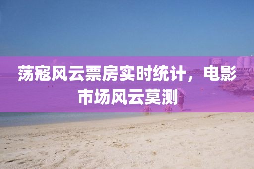 蕩寇風(fēng)云票房實時統(tǒng)計，電影市場風(fēng)云莫測