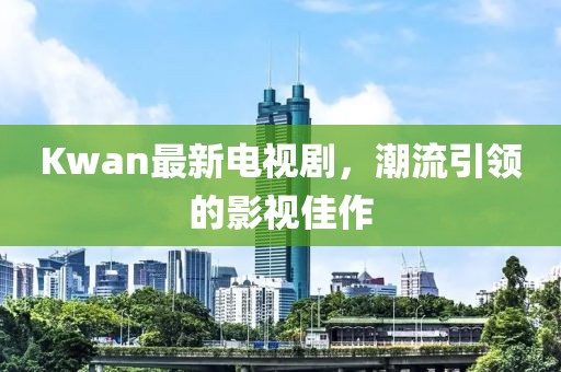 Kwan最新電視劇，潮流引領(lǐng)的影視佳作