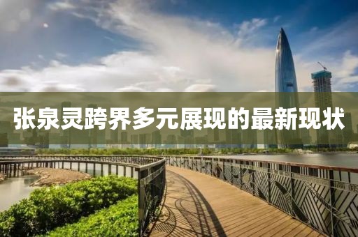 張泉靈跨界多元展現(xiàn)的最新現(xiàn)狀