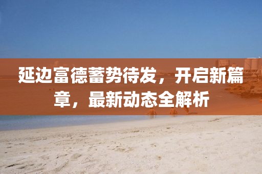 延邊富德蓄勢(shì)待發(fā)，開啟新篇章，最新動(dòng)態(tài)全解析