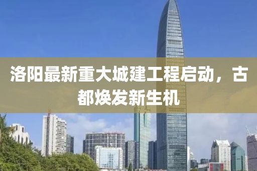 洛陽(yáng)最新重大城建工程啟動(dòng)，古都煥發(fā)新生機(jī)