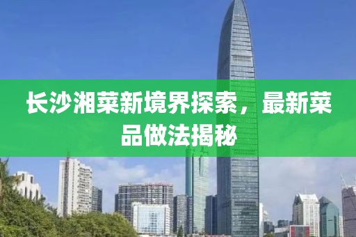 長沙湘菜新境界探索，最新菜品做法揭秘