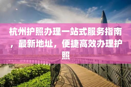 杭州護(hù)照辦理一站式服務(wù)指南，最新地址，便捷高效辦理護(hù)照