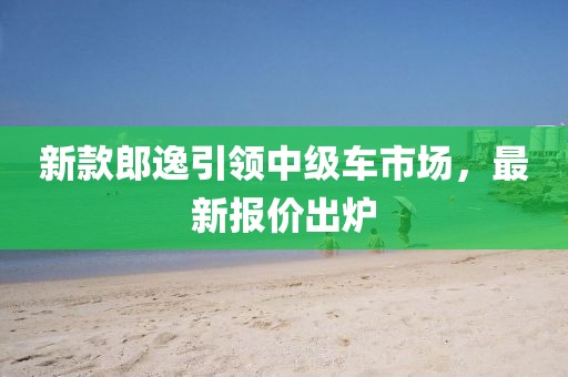 新款郎逸引領(lǐng)中級(jí)車(chē)市場(chǎng)，最新報(bào)價(jià)出爐