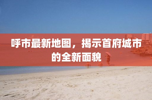 呼市最新地圖，揭示首府城市的全新面貌