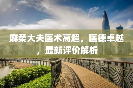 麻柔大夫醫(yī)術(shù)高超，醫(yī)德卓越，最新評價(jià)解析