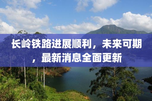 長(zhǎng)嶺鐵路進(jìn)展順利，未來(lái)可期，最新消息全面更新