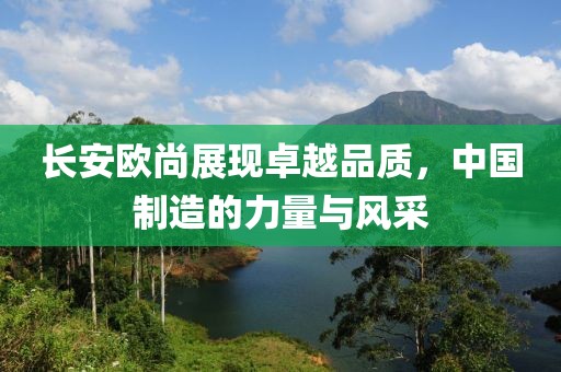 長安歐尚展現(xiàn)卓越品質，中國制造的力量與風采