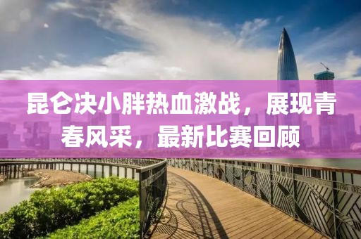 昆侖決小胖熱血激戰(zhàn)，展現(xiàn)青春風(fēng)采，最新比賽回顧