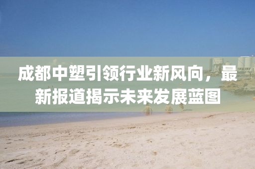 成都中塑引領行業(yè)新風向，最新報道揭示未來發(fā)展藍圖