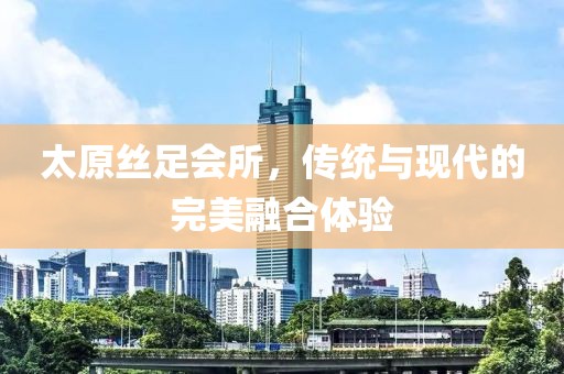 太原絲足會(huì)所，傳統(tǒng)與現(xiàn)代的完美融合體驗(yàn)