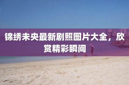 錦繡未央最新劇照?qǐng)D片大全，欣賞精彩瞬間