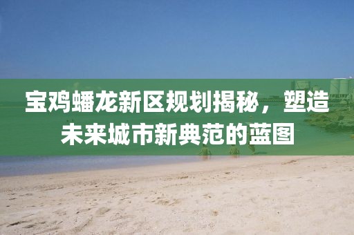 寶雞蟠龍新區(qū)規(guī)劃揭秘，塑造未來(lái)城市新典范的藍(lán)圖