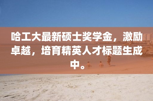哈工大最新碩士獎學(xué)金，激勵卓越，培育精英人才標(biāo)題生成中。